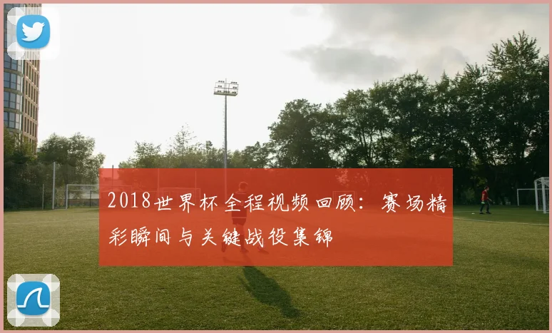 2018世界杯全程视频回顾:赛场精彩瞬间与关键战役集锦